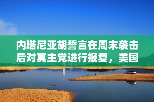 内塔尼亚胡誓言在周末袭击后对真主党进行报复，美国警告不要升级