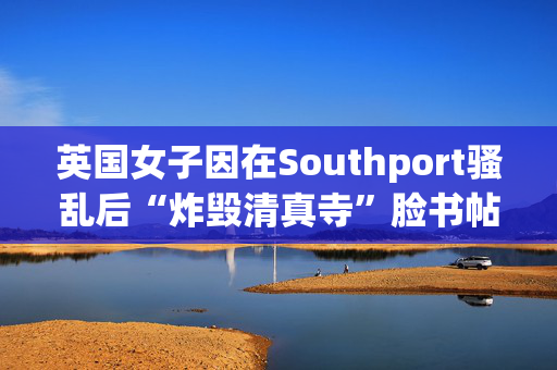 英国女子因在Southport骚乱后“炸毁清真寺”脸书帖子被判入狱