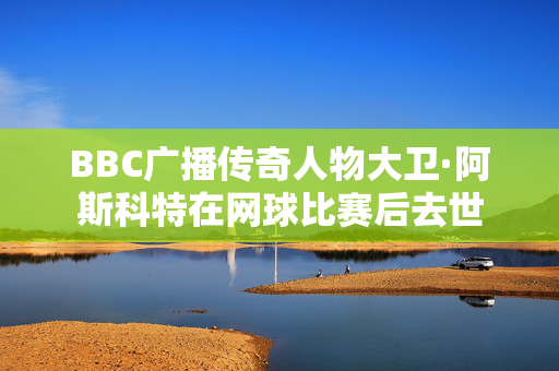 BBC广播传奇人物大卫·阿斯科特在网球比赛后去世