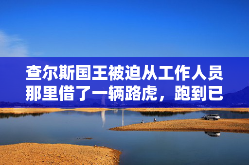 查尔斯国王被迫从工作人员那里借了一辆路虎，跑到已故女王的床边