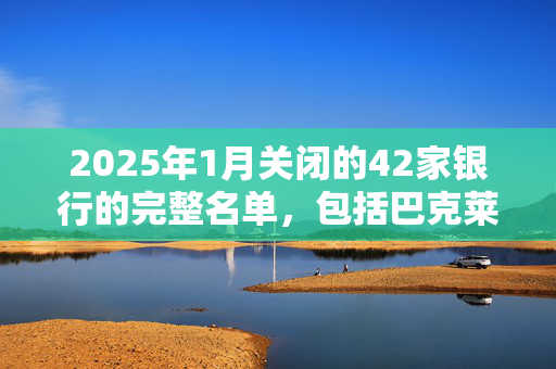 2025年1月关闭的42家银行的完整名单，包括巴克莱银行、哈利法克斯银行和劳埃德银行