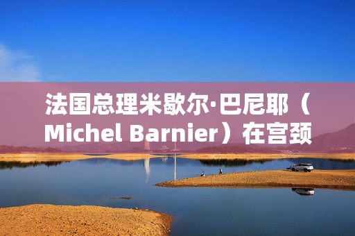 法国总理米歇尔·巴尼耶（Michel Barnier）在宫颈病变手术后重返工作岗位