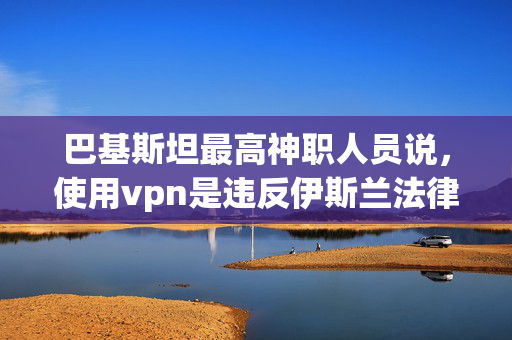 巴基斯坦最高神职人员说，使用vpn是违反伊斯兰法律的，因为政府试图禁止使用vpn