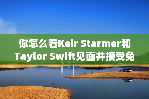 你怎么看Keir Starmer和Taylor Swift见面并接受免费门票？以我们的投票为例