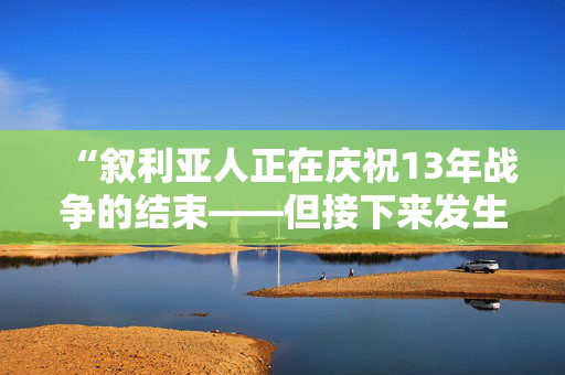 “叙利亚人正在庆祝13年战争的结束——但接下来发生的事情不容忽视。”