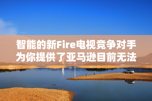 智能的新Fire电视竞争对手为你提供了亚马逊目前无法比拟的升级