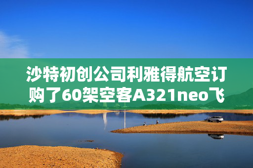 沙特初创公司利雅得航空订购了60架空客A321neo飞机