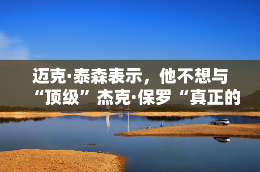 迈克·泰森表示，他不想与“顶级”杰克·保罗“真正的较量”