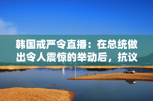 韩国戒严令直播：在总统做出令人震惊的举动后，抗议者冲击了国会