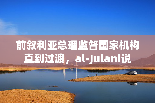 前叙利亚总理监督国家机构直到过渡，al-Julani说