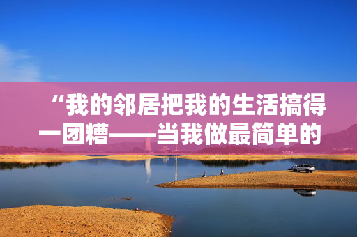 “我的邻居把我的生活搞得一团糟——当我做最简单的厕所习惯时，他们就会抱怨。”