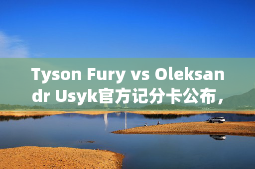 Tyson Fury vs Oleksandr Usyk官方记分卡公布，结果导致愤怒