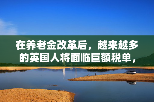 在养老金改革后，越来越多的英国人将面临巨额税单，政府发出了这一警告