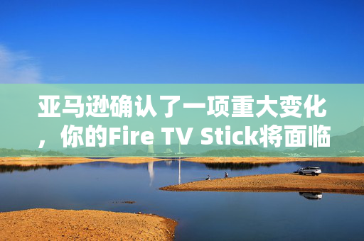 亚马逊确认了一项重大变化，你的Fire TV Stick将面临新的流媒体阻塞